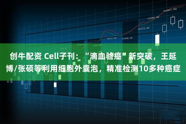 创牛配资 Cell子刊：“滴血验癌”新突破，王延博/张硕等利用细胞外囊泡，精准检测10多种癌症