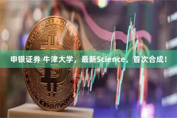 申银证券 牛津大学，最新Science，首次合成！