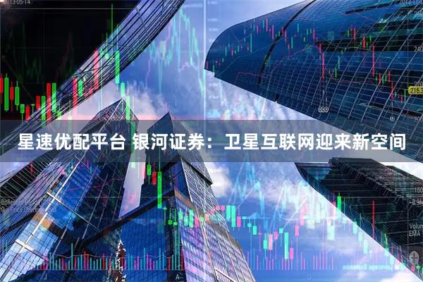 星速优配平台 银河证券：卫星互联网迎来新空间