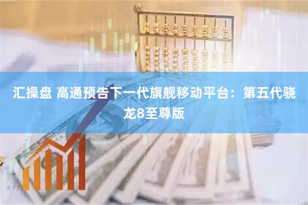 汇操盘 高通预告下一代旗舰移动平台：第五代骁龙8至尊版