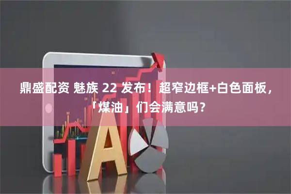 鼎盛配资 魅族 22 发布！超窄边框+白色面板，「煤油」们会满意吗？