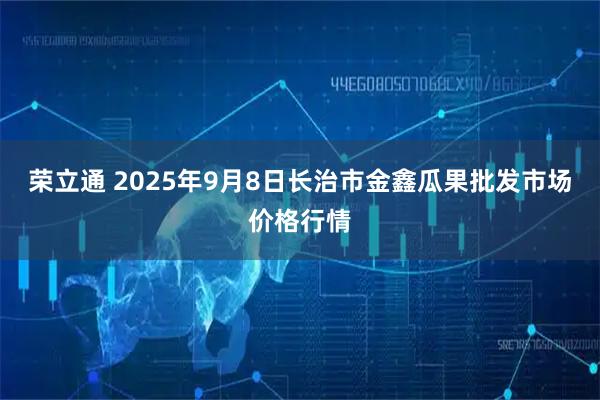 荣立通 2025年9月8日长治市金鑫瓜果批发市场价格行情