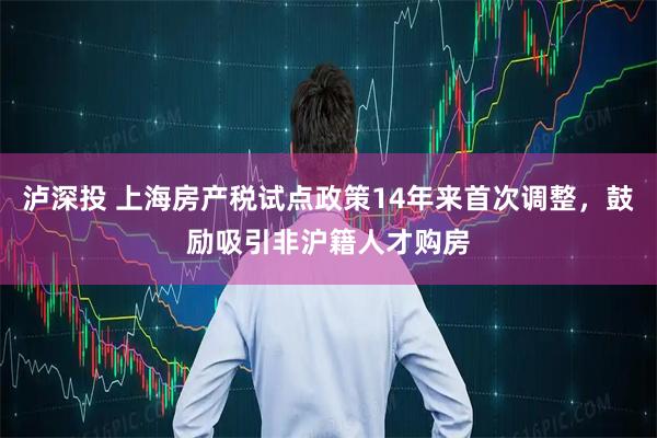 泸深投 上海房产税试点政策14年来首次调整，鼓励吸引非沪籍人才购房