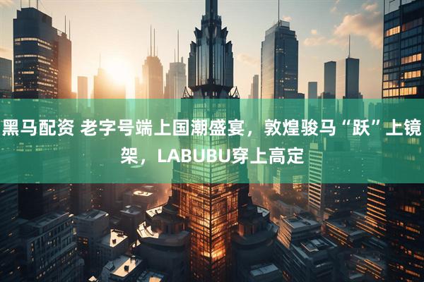 黑马配资 老字号端上国潮盛宴，敦煌骏马“跃”上镜架，LABUBU穿上高定