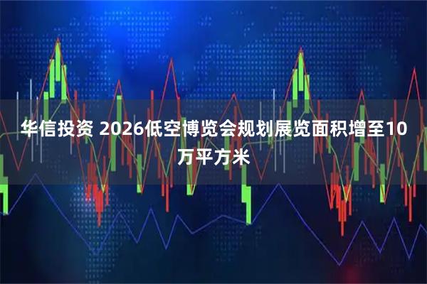 华信投资 2026低空博览会规划展览面积增至10万平方米