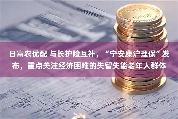 日富农优配 与长护险互补，“宁安康沪理保”发布，重点关注经济困难的失智失能老年人群体