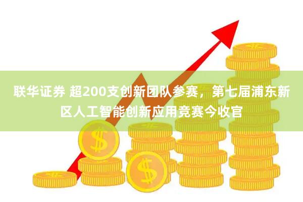 联华证券 超200支创新团队参赛，第七届浦东新区人工智能创新应用竞赛今收官