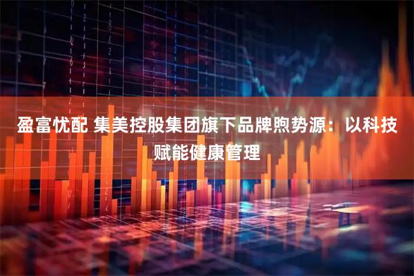 盈富忧配 集美控股集团旗下品牌煦势源：以科技赋能健康管理
