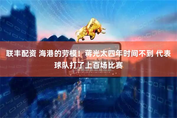 联丰配资 海港的劳模！蒋光太四年时间不到 代表球队打了上百场比赛
