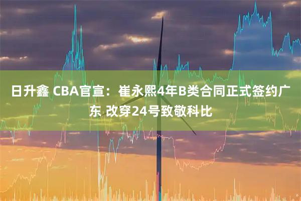 日升鑫 CBA官宣：崔永熙4年B类合同正式签约广东 改穿24号致敬科比