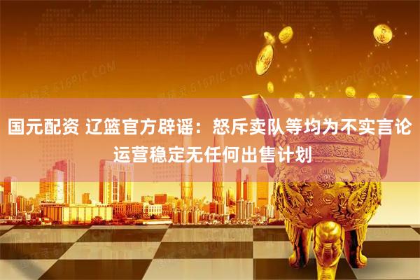 国元配资 辽篮官方辟谣：怒斥卖队等均为不实言论 运营稳定无任何出售计划