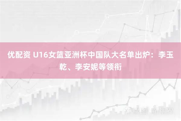 优配资 U16女篮亚洲杯中国队大名单出炉：李玉乾、李安妮等领衔