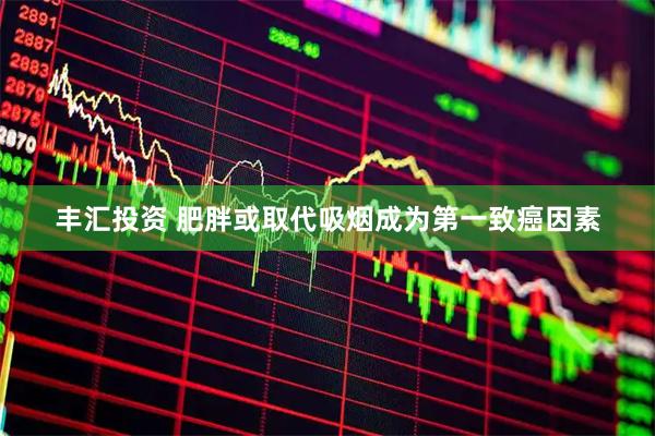 丰汇投资 肥胖或取代吸烟成为第一致癌因素