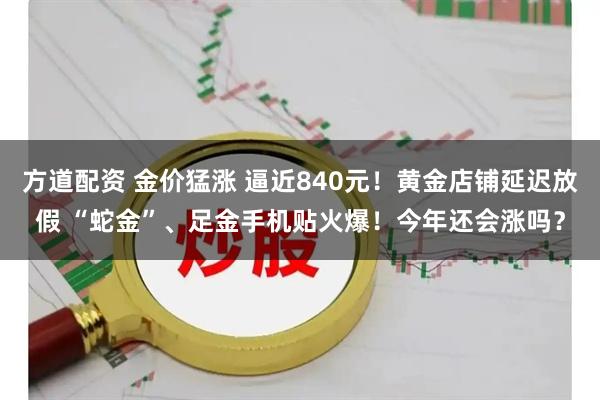 方道配资 金价猛涨 逼近840元！黄金店铺延迟放假 “蛇金”、足金手机贴火爆！今年还会涨吗？
