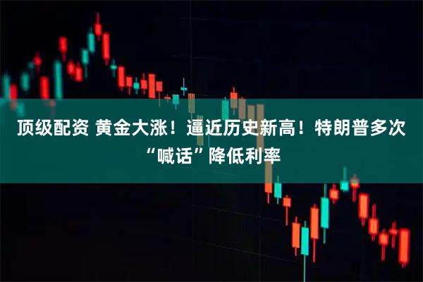 顶级配资 黄金大涨！逼近历史新高！特朗普多次“喊话”降低利率
