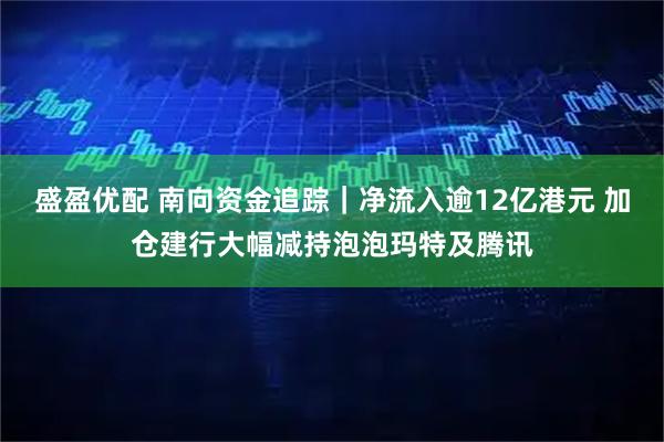 盛盈优配 南向资金追踪｜净流入逾12亿港元 加仓建行大幅减持泡泡玛特及腾讯