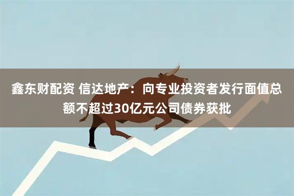 鑫东财配资 信达地产：向专业投资者发行面值总额不超过30亿元公司债券获批