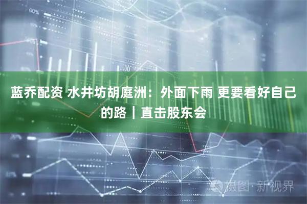 蓝乔配资 水井坊胡庭洲：外面下雨 更要看好自己的路｜直击股东会