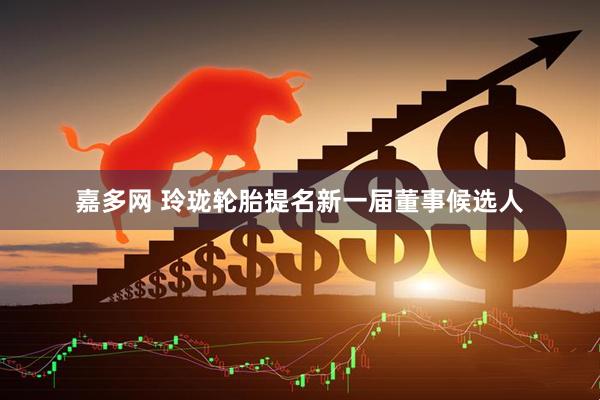 嘉多网 玲珑轮胎提名新一届董事候选人