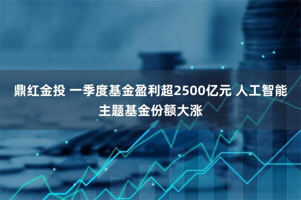 鼎红金投 一季度基金盈利超2500亿元 人工智能主题基金份额大涨