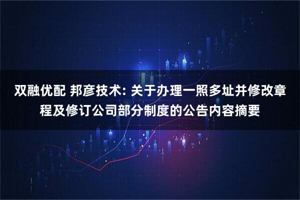 双融优配 邦彦技术: 关于办理一照多址并修改章程及修订公司部分制度的公告内容摘要