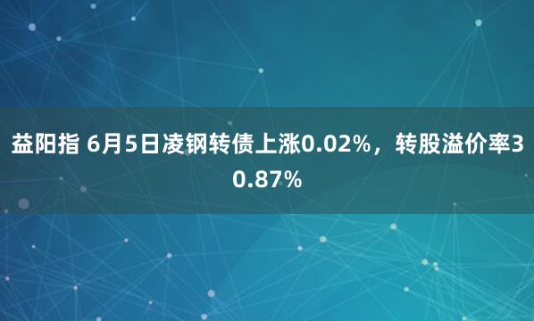 益阳指 6月5日凌钢转债上涨0.02%，转股溢价率30.87%