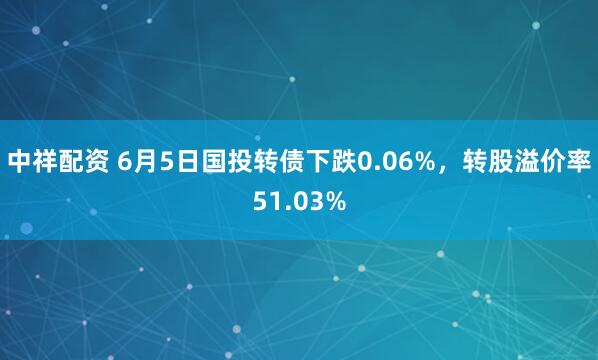 中祥配资 6月5日国投转债下跌0.06%，转股溢价率51.03%
