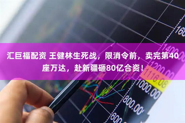汇巨福配资 王健林生死战，限消令前，卖完第40座万达，赴新疆砸80亿合资！