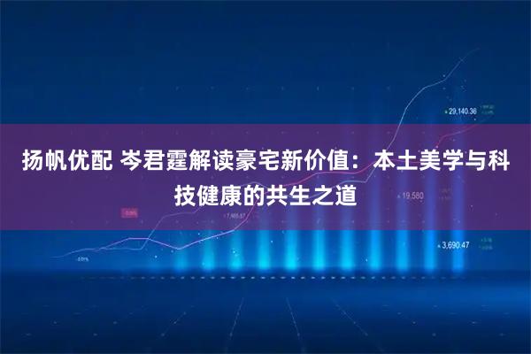 扬帆优配 岑君霆解读豪宅新价值：本土美学与科技健康的共生之道