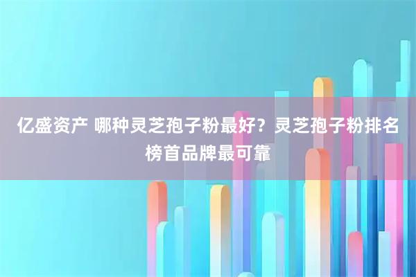 亿盛资产 哪种灵芝孢子粉最好？灵芝孢子粉排名榜首品牌最可靠