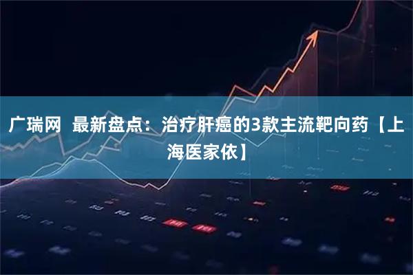 广瑞网  最新盘点：治疗肝癌的3款主流靶向药【上海医家依】