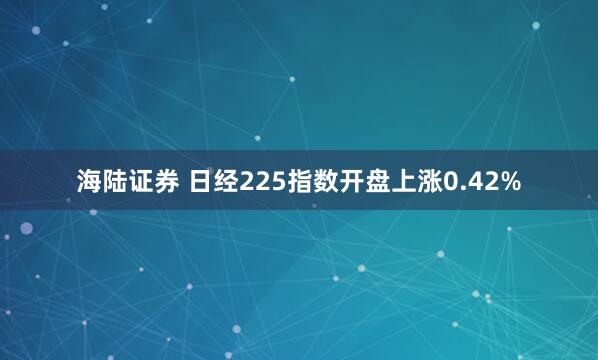 海陆证券 日经225指数开盘上涨0.42%