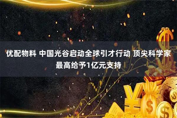 优配物料 中国光谷启动全球引才行动 顶尖科学家最高给予1亿元支持