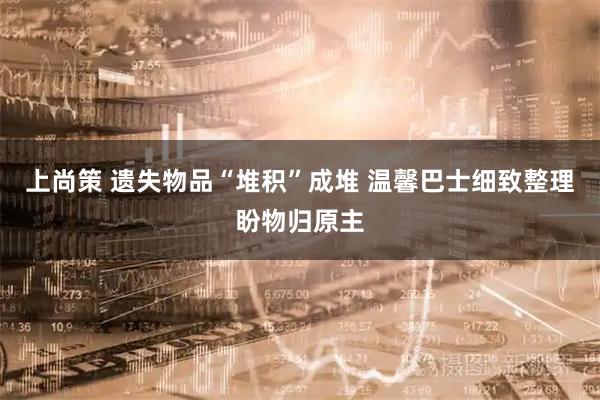 上尚策 遗失物品“堆积”成堆 温馨巴士细致整理盼物归原主