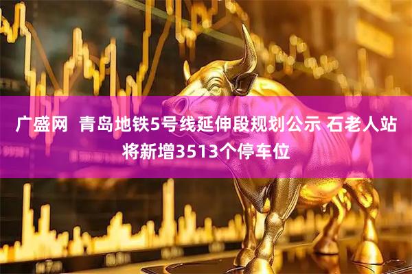 广盛网  青岛地铁5号线延伸段规划公示 石老人站将新增3513个停车位