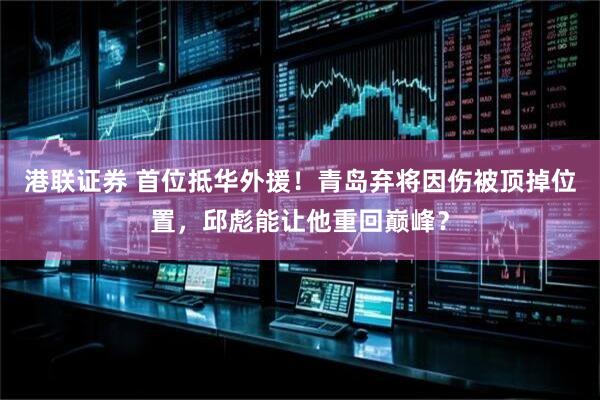 港联证券 首位抵华外援！青岛弃将因伤被顶掉位置，邱彪能让他重回巅峰？