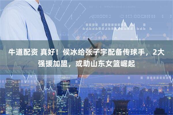 牛道配资 真好！侯冰给张子宇配备传球手，2大强援加盟，或助山东女篮崛起