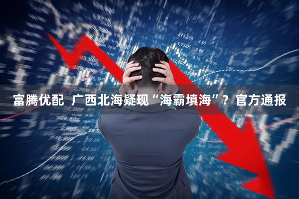 富腾优配  广西北海疑现“海霸填海”？官方通报