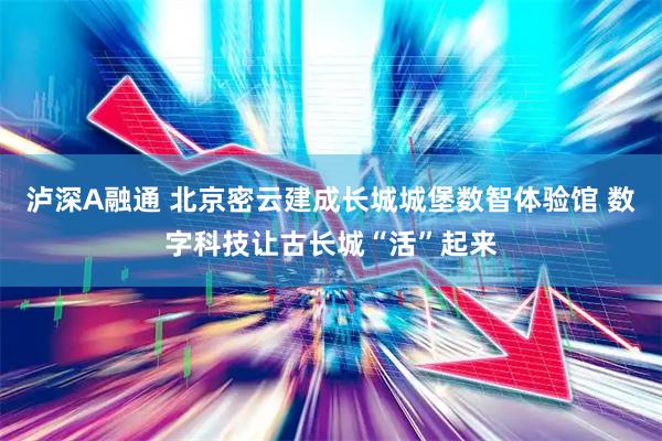 泸深A融通 北京密云建成长城城堡数智体验馆 数字科技让古长城“活”起来
