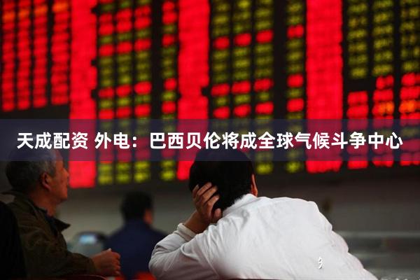 天成配资 外电：巴西贝伦将成全球气候斗争中心
