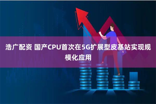 浩广配资 国产CPU首次在5G扩展型皮基站实现规模化应用