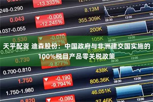 天平配资 迪森股份：中国政府与非洲建交国实施的100%税目产品零关税政策
