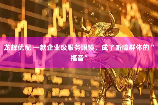 龙辉优配 一款企业级服务眼镜，成了听障群体的“福音”