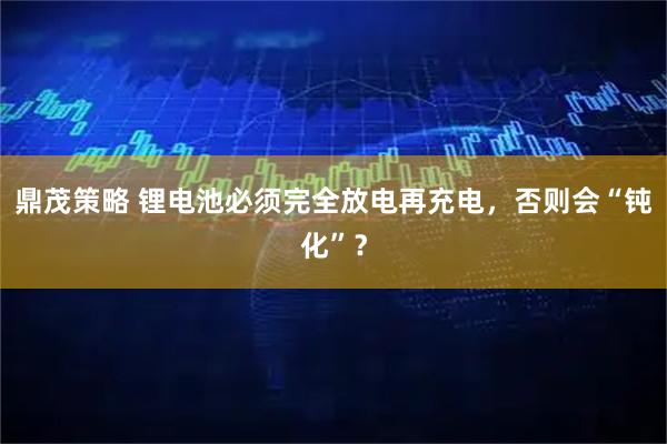鼎茂策略 锂电池必须完全放电再充电，否则会“钝化”？