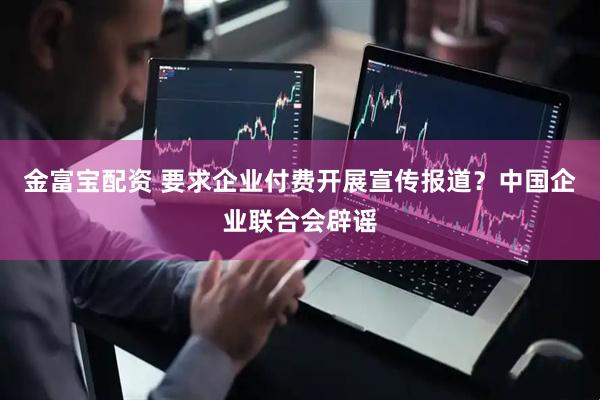 金富宝配资 要求企业付费开展宣传报道？中国企业联合会辟谣