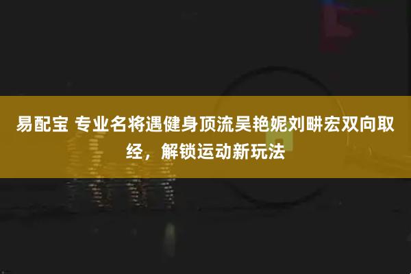 易配宝 专业名将遇健身顶流吴艳妮刘畊宏双向取经，解锁运动新玩法