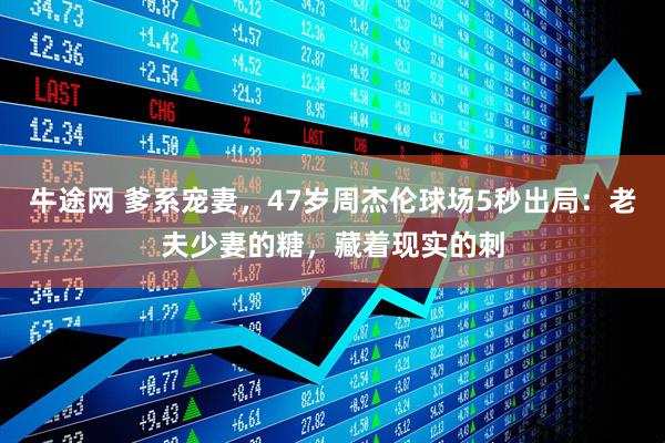 牛途网 爹系宠妻，47岁周杰伦球场5秒出局：老夫少妻的糖，藏着现实的刺