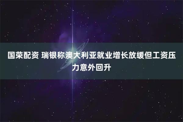 国荣配资 瑞银称澳大利亚就业增长放缓但工资压力意外回升