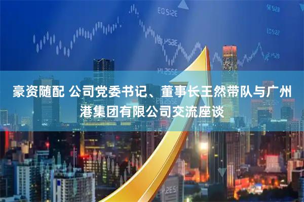 豪资随配 公司党委书记、董事长王然带队与广州港集团有限公司交流座谈