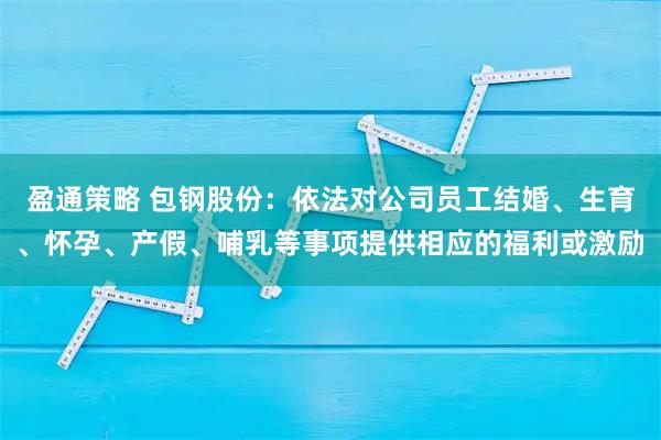 盈通策略 包钢股份：依法对公司员工结婚、生育、怀孕、产假、哺乳等事项提供相应的福利或激励